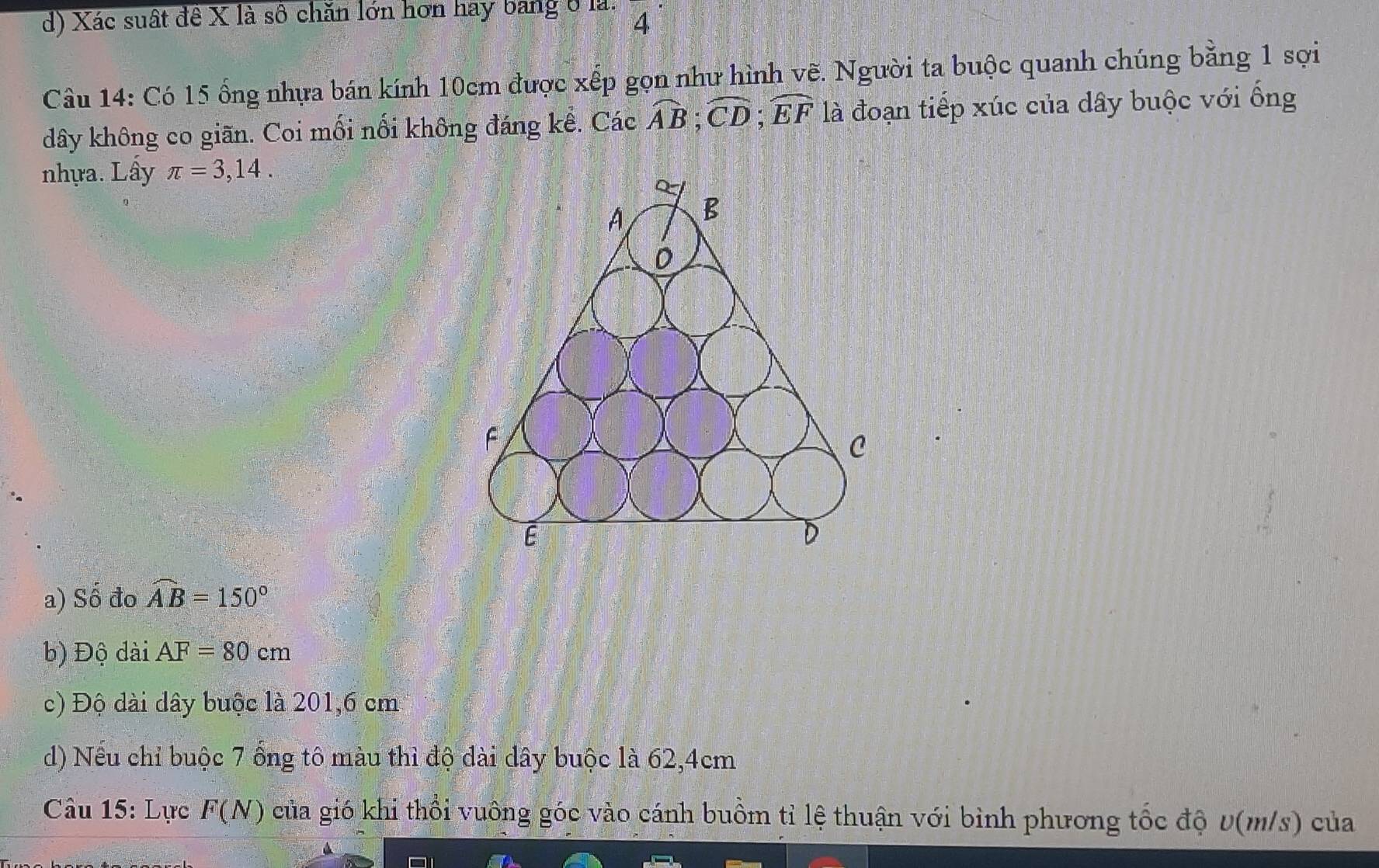 d) Xác suất đê X là số chăn lớn hơn hay bang ở là. 4
Câu 14: Có 15 ống nhựa bán kính 10cm được xếp gọn như hình vẽ. Người ta buộc quanh chúng bằng 1 sợi
dây không co giãn. Coi mối nổi không đáng kể. Các widehat AB; widehat CD; widehat EF là đoạn tiếp xúc của dây buộc với ống
nhựa. Lây π =3,14.
a) Số đo widehat AB=150°
b) Độ dài AF=80cm
c) Độ dài dây buộc là 201,6 cm
d) Nếu chỉ buộc 7 ống tô màu thì độ dài dây buộc là 62, 4cm
Câu 15: Lực F(N) của gió khi thổi vuông góc vào cánh buồm tỉ lệ thuận với bình phương tốc độ D(m/s) của