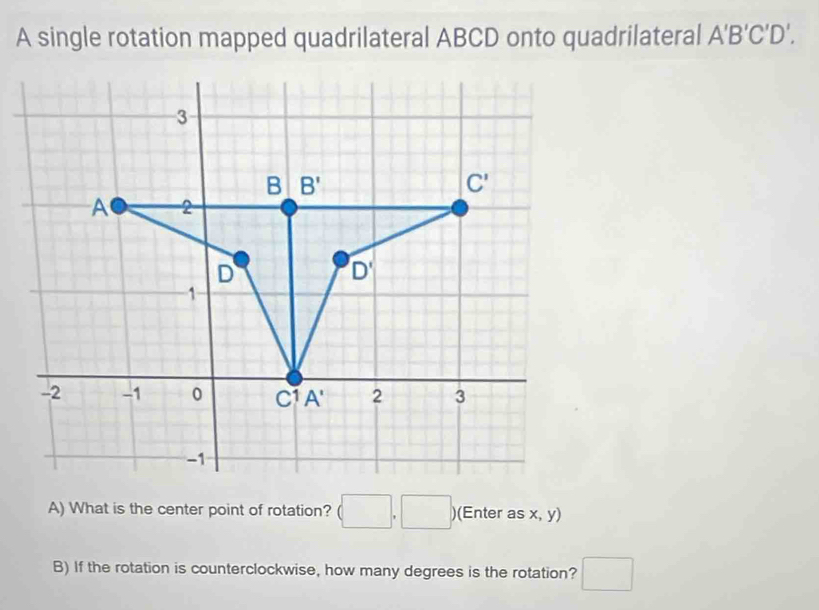 A single rotation mapped quadrilateral ABCD onto quadrilateral A'B'C'D'.
A) What is the center point of rotation? (□ ,□ ) )(Enter as x, y)
B) If the rotation is counterclockwise, how many degrees is the rotation? □