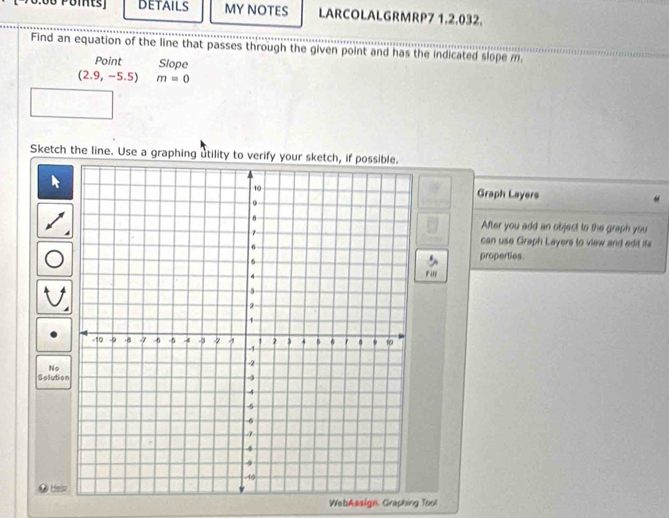 Puitsj DETAILS MY NOTES LARCOLALGRMRP7 1.2.032. 
Find an equation of the line that passes through the given point and has the indicated slope m 
Point Slope
(2.9,-5.5) m=0
Sketch the line. Use a graphing utility to verify your 
Graph Layers 
After you add an object to the graph you 
can use Graph Layers to view and edit its 
properties 
Filj 
No 
Solutio 
Help 
WebAssign, Graphing Tool