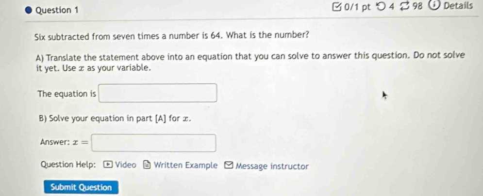 つ4 B 98 Details 
Six subtracted from seven times a number is 64. What is the number? 
A) Translate the statement above into an equation that you can solve to answer this question. Do not solve 
it yet. Use x as your variable. 
The equation is □ 
B) Solve your equation in part [A] for x. 
Answer: x=□
Question Help: ® Video Written Example ~ Message instructor 
Submit Question