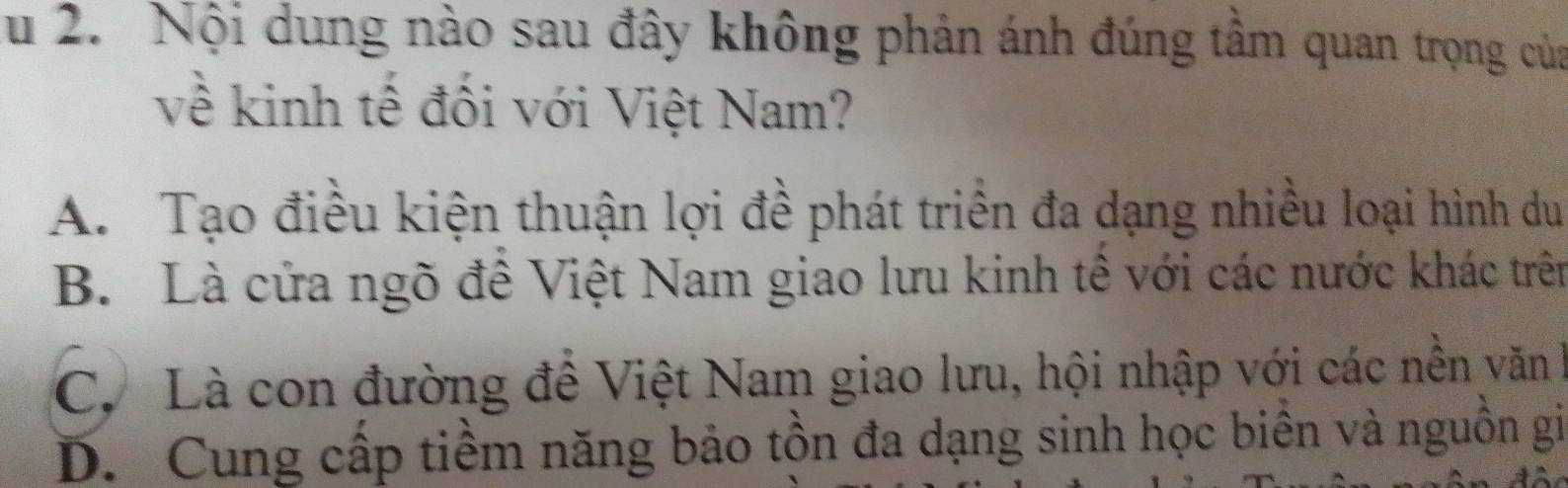 Nội dung nào sau đây không phản ánh đúng tâm quan trọng của
về kinh tế đối với Việt Nam?
A. Tạo điều kiện thuận lợi đề phát triển đa dạng nhiều loại hình du
B. Là cửa ngõ đê Việt Nam giao lưu kinh tê với các nước khác trên
C. Là con đường đề Việt Nam giao lưu, hội nhập với các nền văn h
D. Cung cấp tiềm năng bảo tồn đa dạng sinh học biên và nguồn gi