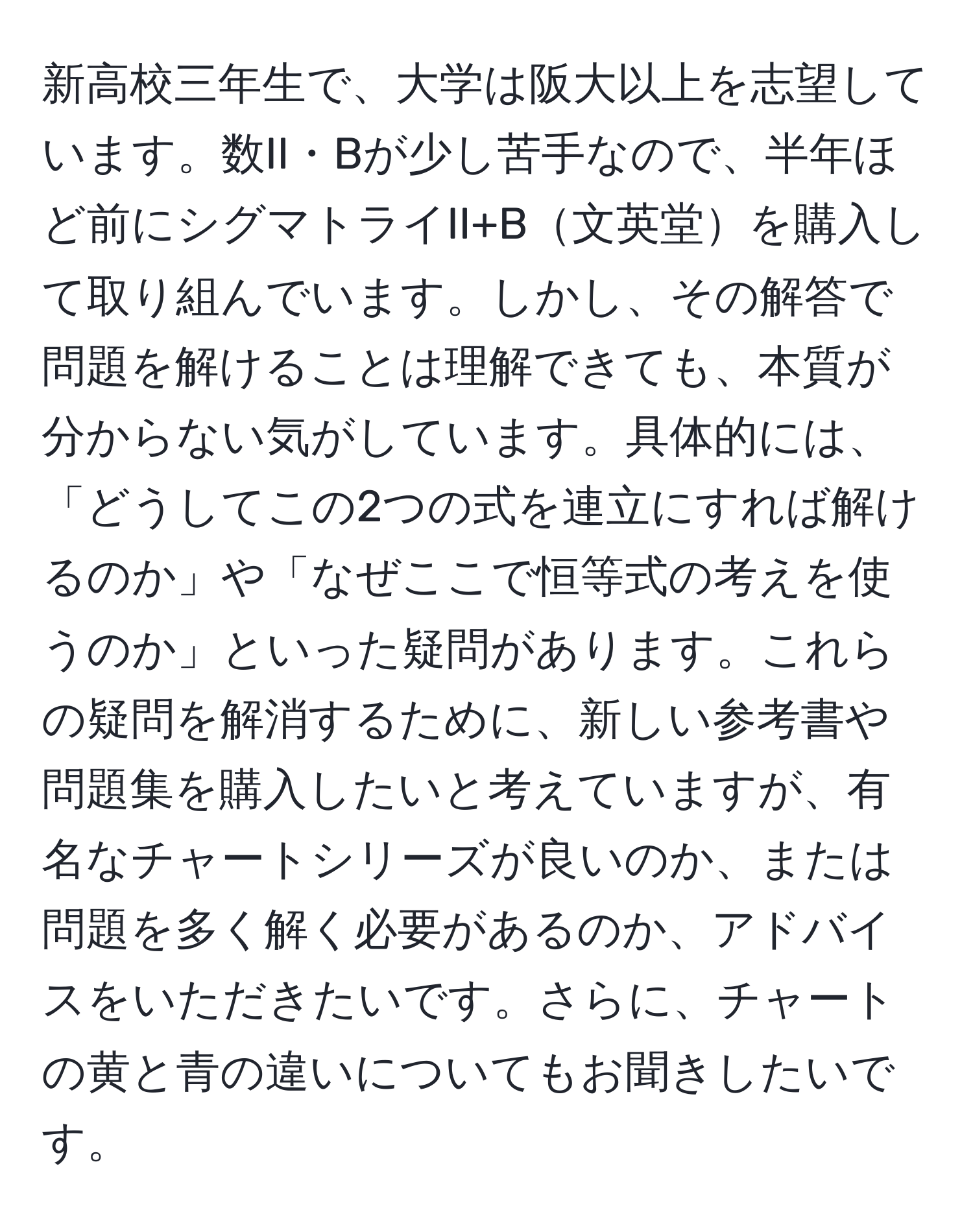 新高校三年生で、大学は阪大以上を志望しています。数II・Bが少し苦手なので、半年ほど前にシグマトライII+B文英堂を購入して取り組んでいます。しかし、その解答で問題を解けることは理解できても、本質が分からない気がしています。具体的には、「どうしてこの2つの式を連立にすれば解けるのか」や「なぜここで恒等式の考えを使うのか」といった疑問があります。これらの疑問を解消するために、新しい参考書や問題集を購入したいと考えていますが、有名なチャートシリーズが良いのか、または問題を多く解く必要があるのか、アドバイスをいただきたいです。さらに、チャートの黄と青の違いについてもお聞きしたいです。