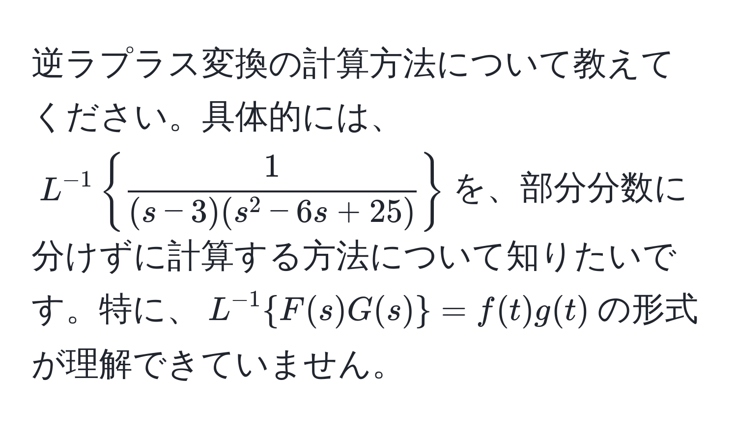 逆ラプラス変換の計算方法について教えてください。具体的には、$L^(-1) 1/(s-3)(s^(2-6s+25)) $を、部分分数に分けずに計算する方法について知りたいです。特に、$L^(-1)F(s)G(s) = f(t)g(t)$の形式が理解できていません。