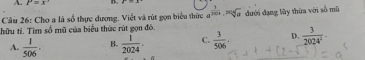 A. P=x^3 B. P=x^-
Câu 26: Cho a là số thực dương. Viết và rút gọn biểu thức a^(frac 3)2024· sqrt[2024](a) dưới dạng lũy thừa với số mũ
hữu tỉ. Tìm số mũ của biểu thức rút gọn đó.
D.  3/2024^2 ·
A.  1/506 .
B.  1/2024 .
C.  3/506 .