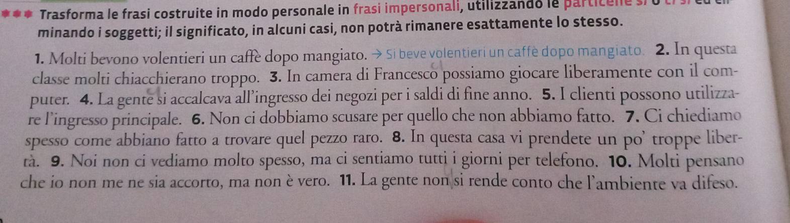 Trasforma le frasi costruite in modo personale in frasi impersonali, utilizzando le particene s 
minando i soggetti; il significato, in alcuni casi, non potrà rimanere esattamente lo stesso. 
1. Molti bevono volentieri un caffe dopo mangiato. → Si beve volentieri un caffè dopo mangiato. 2. In questa 
classe molti chiacchierano troppo. 3. In camera di Francesco possiamo giocare liberamente con il com- 
puter. 4. La gente si accalcava all’ingresso dei negozi per i saldi di fine anno. 5. I clienti possono utilizza- 
re l’ingresso principale. 6. Non ci dobbiamo scusare per quello che non abbiamo fatto. 7. Ci chiediamo 
spesso come abbiano fatto a trovare quel pezzo raro. 8. In questa casa vi prendete un po’ troppe liber- 
tà. 9. Noi non ci vediamo molto spesso, ma ci sentiamo tutti i giorni per telefono. 10. Molti pensano 
che io non me ne sia accorto, ma nonè vero. 11. La gente non si rende conto che l’ambiente va difeso.