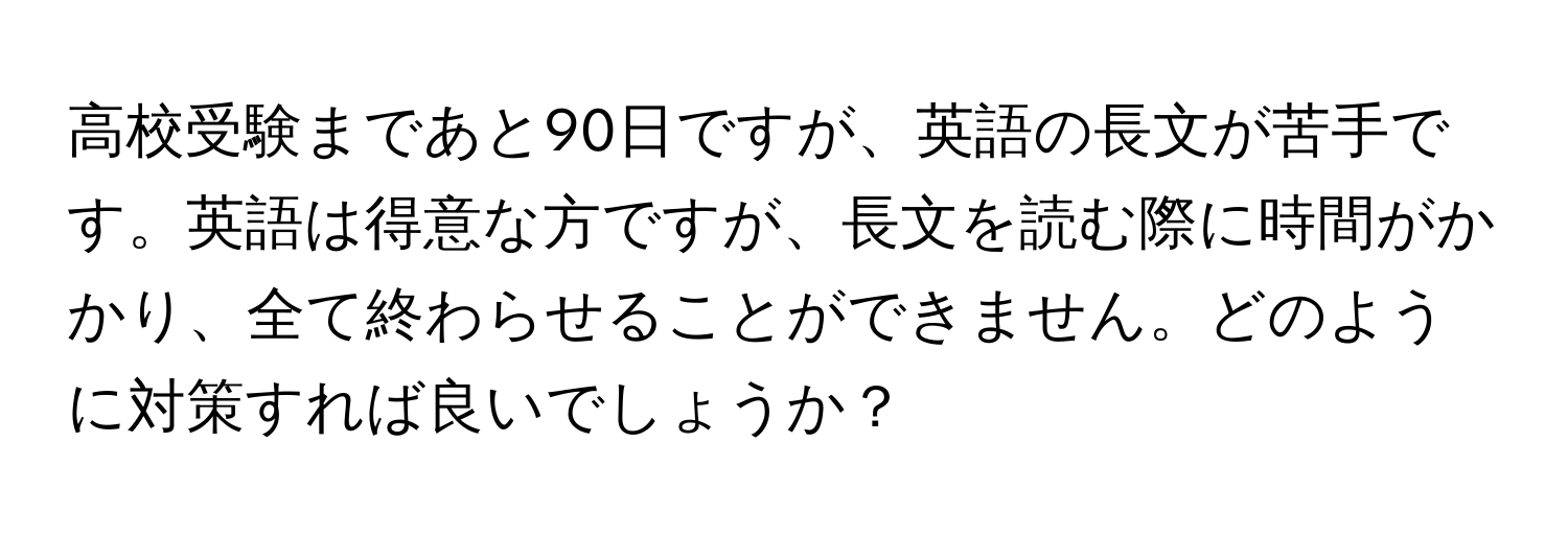 高校受験まであと90日ですが、英語の長文が苦手です。英語は得意な方ですが、長文を読む際に時間がかかり、全て終わらせることができません。どのように対策すれば良いでしょうか？