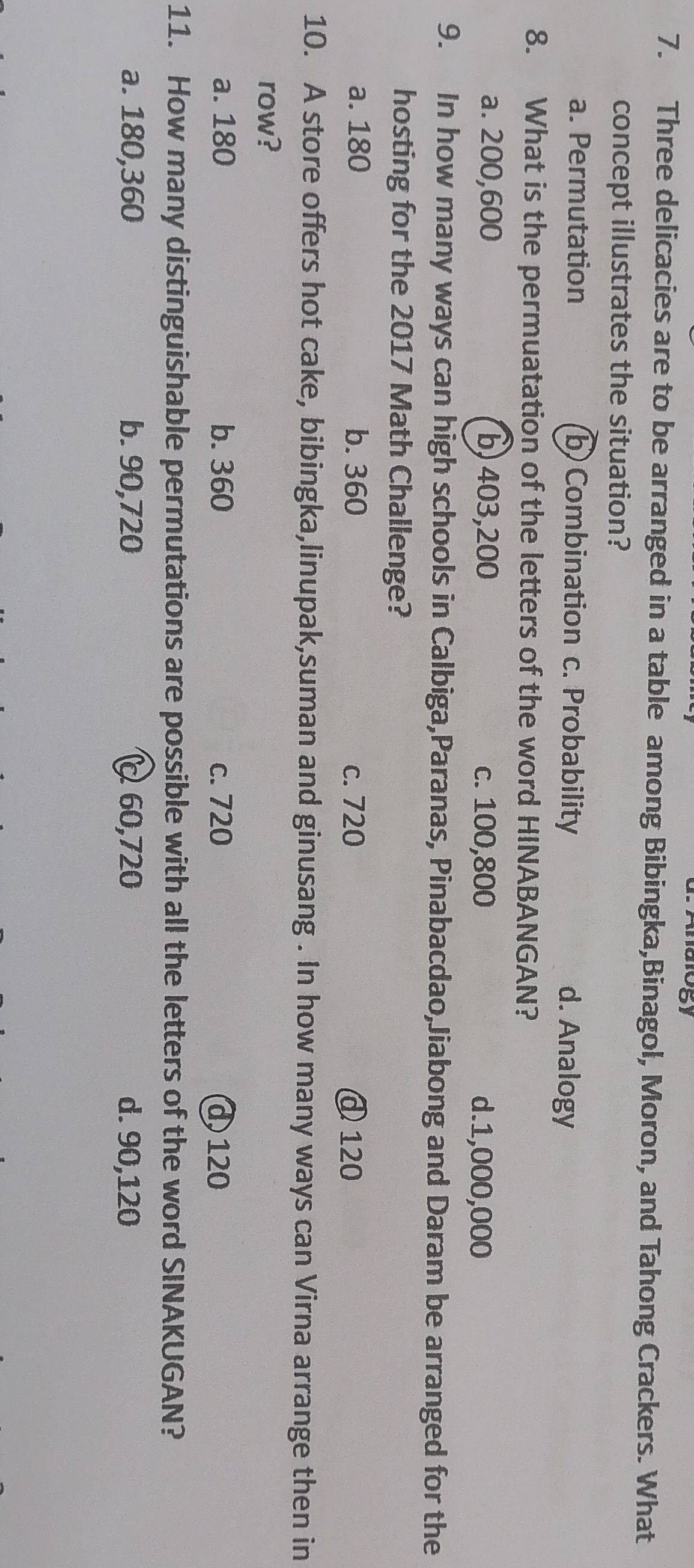 d. Analogy
7. Three delicacies are to be arranged in a table among Bibingka,Binagol, Moron, and Tahong Crackers. What
concept illustrates the situation?
a. Permutation b Combination c. Probability d. Analogy
8. What is the permuatation of the letters of the word HINABANGAN?
a. 200,600 b) 403,200 c. 100,800 d. 1,000,000
9. In how many ways can high schools in Calbiga,Paranas, Pinabacdao,Jiabong and Daram be arranged for the
hosting for the 2017 Math Challenge?
a. 180 b. 360 c. 720 @ 120
10. A store offers hot cake, bibingka,linupak,suman and ginusang . In how many ways can Virna arrange then in
row?
a. 180 b. 360 c. 720 d 120
11. How many distinguishable permutations are possible with all the letters of the word SINAKUGAN?
a. 180, 360 b. 90, 720 C60, 720 d. 90, 120