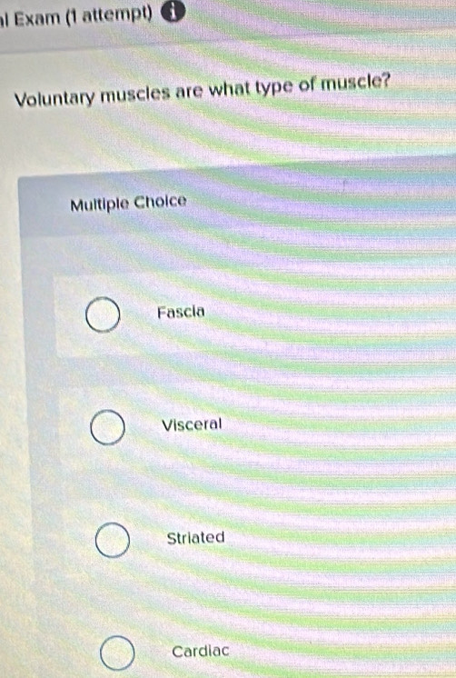 al Exam (1 attempt)
Voluntary muscles are what type of muscle?
Multiple Choice
Fascia
Visceral
Striated
Cardiac