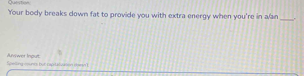 Your body breaks down fat to provide you with extra energy when you’re in a/an __. 
Answer Input: 
Spelling counts but capitalization doesn't.