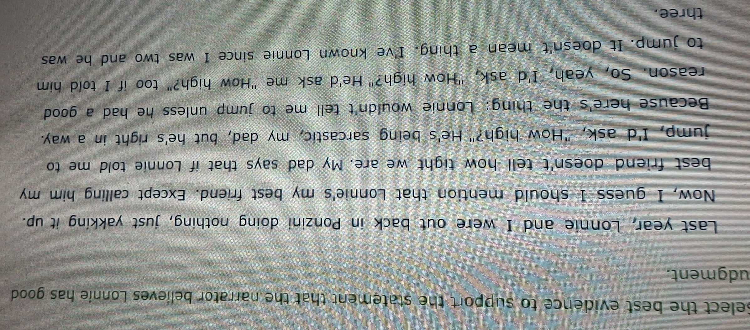 Select the best evidence to support the statement that the narrator believes Lonnie has good 
udgment. 
Last year, Lonnie and I were out back in Ponzini doing nothing, just yakking it up. 
Now, I guess I should mention that Lonnie's my best friend. Except calling him my 
best friend doesn't tell how tight we are. My dad says that if Lonnie told me to 
jump, I'd ask, "How high?" He's being sarcastic, my dad, but he's right in a way. 
Because here's the thing: Lonnie wouldn't tell me to jump unless he had a good 
reason. So, yeah, I'd ask, "How high?" He'd ask me "How high?" too if I told him 
to jump. It doesn't mean a thing. I've known Lonnie since I was two and he was 
three.