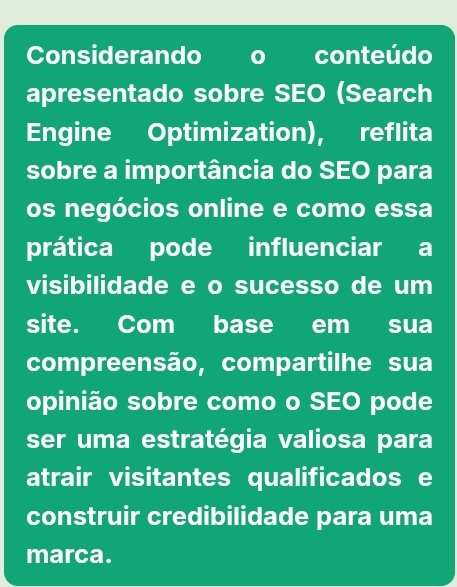 Considerando o conteúdo 
apresentado sobre SEO (Search 
Engine Optimization), reflita 
sobre a importância do SEO para 
os negócios online e como essa 
prática pode influenciar a 
visibilidade e o sucesso de um 
site. Com base em sua 
compreensão, compartilhe sua 
opinião sobre como o SEO pode 
ser uma estratégia valiosa para 
atrair visitantes qualificados e 
construir credibilidade para uma 
marca.