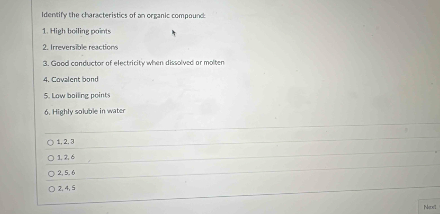 Identify the characteristics of an organic compound:
1. High boiling points
2. Irreversible reactions
3. Good conductor of electricity when dissolved or molten
4. Covalent bond
5. Low boiling points
6. Highly soluble in water
1, 2, 3
1, 2, 6
2, 5, 6
2, 4, 5
Next