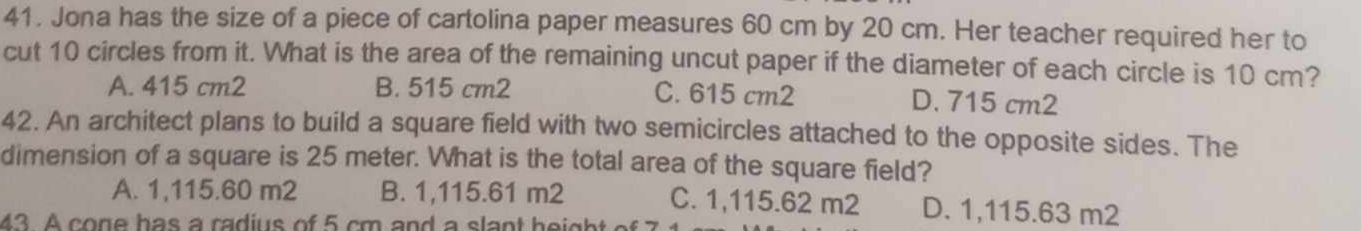 Jona has the size of a piece of cartolina paper measures 60 cm by 20 cm. Her teacher required her to
cut 10 circles from it. What is the area of the remaining uncut paper if the diameter of each circle is 10 cm?
A. 415 cm2 B. 515 cm2 C. 615 cm2 D. 715 cm2
42. An architect plans to build a square field with two semicircles attached to the opposite sides. The
dimension of a square is 25 meter. What is the total area of the square field?
A. 1,115.60 m2 B. 1,115.61 m2 C. 1,115.62 m2 D. 1,115.63 m2
43. A cone has a radius of 5 cm and a slant height