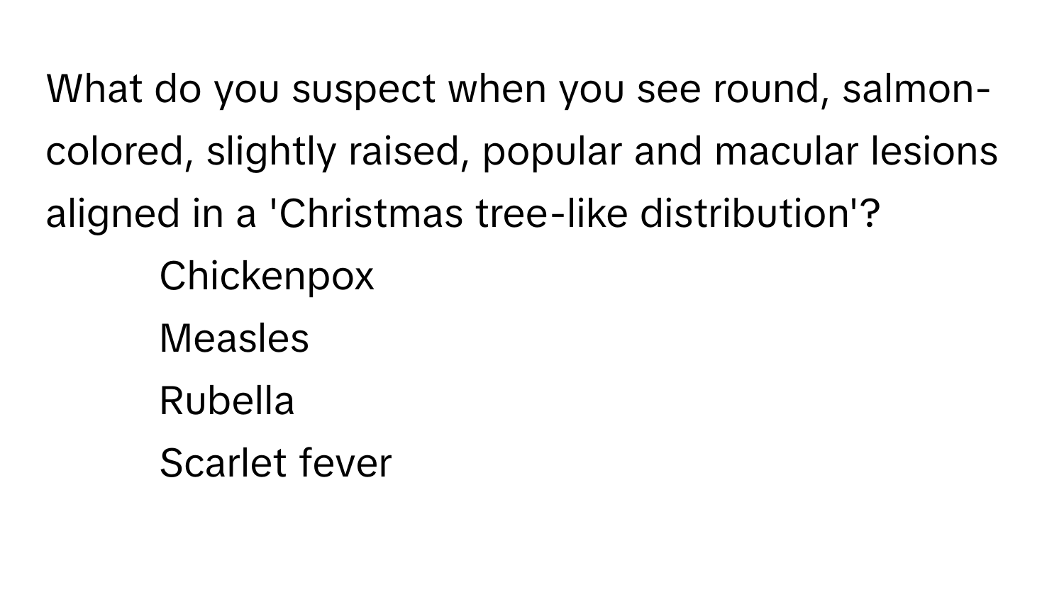 What do you suspect when you see round, salmon-colored, slightly raised, popular and macular lesions aligned in a 'Christmas tree-like distribution'?

1) Chickenpox 
2) Measles 
3) Rubella 
4) Scarlet fever