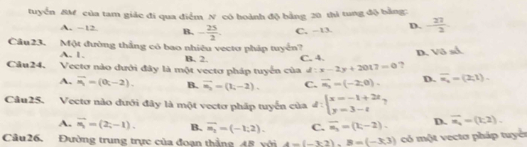 tuyển BM của tam giác đi qua điểm N có hoành độ bằng 20 thi tung độ bằng:
A. ~12. B. - 25/2 .
C. -13.
D.  27/2 
Câu23. Một đường thẳng có bao nhiêu vectơ pháp tuyển? D. sqrt(3)-1
A. 1. B. 2. C. 4.
Câu24. Vectơ nào dưới đây là một vectơ pháp tuyển của đ : :x-2y+2017=0 ?
A. overline n_1=(0t-2). B. vector n_2=(1;-2). C. overline n_3=(-2;0). D. overline n_1=(2;1). 
Câu25. .Vectơ nào đưới đây là một vectơ pháp tuyển của đ : beginarrayl x=-1+2t y=3-tendarray.
A. vector m_1=(2;-1). B. overline m_2=(-1;2). C. overline n_3=(1;-2). D. vector n_4=(1;2). 
Câu26. Đường trung trực của đoạn thẳng 4B với A=(-3:2), B=(-3;3) có một vectơ pháp tuyển