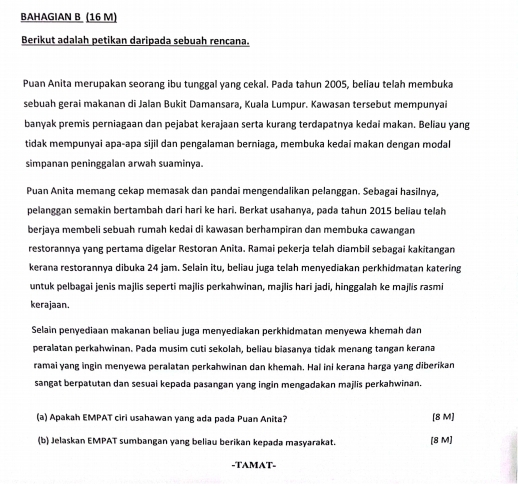 BAHAGIAN B (16 M)
Berikut adalah petikan daripada sebuah rencana.
Puan Anita merupakan seorang ibu tunggal yang cekal. Pada tahun 2005, beliau telah membuka
sebuah gerai makanan di Jalan Bukit Damansara, Kuala Lumpur. Kawasan tersebut mempunyai
banyak premis perniagaan dan pejabat kerajaan serta kurang terdapatnya kedai makan. Beliau yang
tidak mempunyai apaçapa sijil dan pengalaman berniaga, membuka kedai makan dengan modal
simpanan peninggalan arwah suaminya.
Puan Anita memang cekap memasak dan pandai mengendalikan pelanggan. Sebagai hasilnya,
pelanggan semakin bertambah dari hari ke hari. Berkat usahanya, pada tahun 2015 beliau telah
berjaya membeli sebuah rumah kedai di kawasan berhampiran dan membuka cawangan
restorannya yang pertama digelar Restoran Anita. Ramai pekerja telah diambil sebagai kakitangan
kerana restorannya dibuka 24 jam. Selain itu, beliau juga telah menyediakan perkhidmatan katering
untuk pelbagai jenis majlis seperti majlis perkahwinan, majlis hari jadi, hinggalah ke majlis rasmi
kerajaan.
Selain penyediaan makanan beliau juga menyediakan perkhidmatan menyewa khemah dan
peralatan perkahwinan. Pada musim cuti sekolah, beliau biasanya tidak menang tangan kerana
ramai yang ingin menyewa peralatan perkahwinan dan khemah. Hal ini kerana harga yang diberikan
sangat berpatutan dan sesuai kepada pasangan yang ingin mengadakan majlis perkahwinan.
(a) Apakah EMPAT ciri usahawan yang ada pada Puan Anita? [8 M]
(b) Jelaskan EMPAT sumbangan yang beliau berikan kepada masyarakat. [8 M]
-TAMAT-