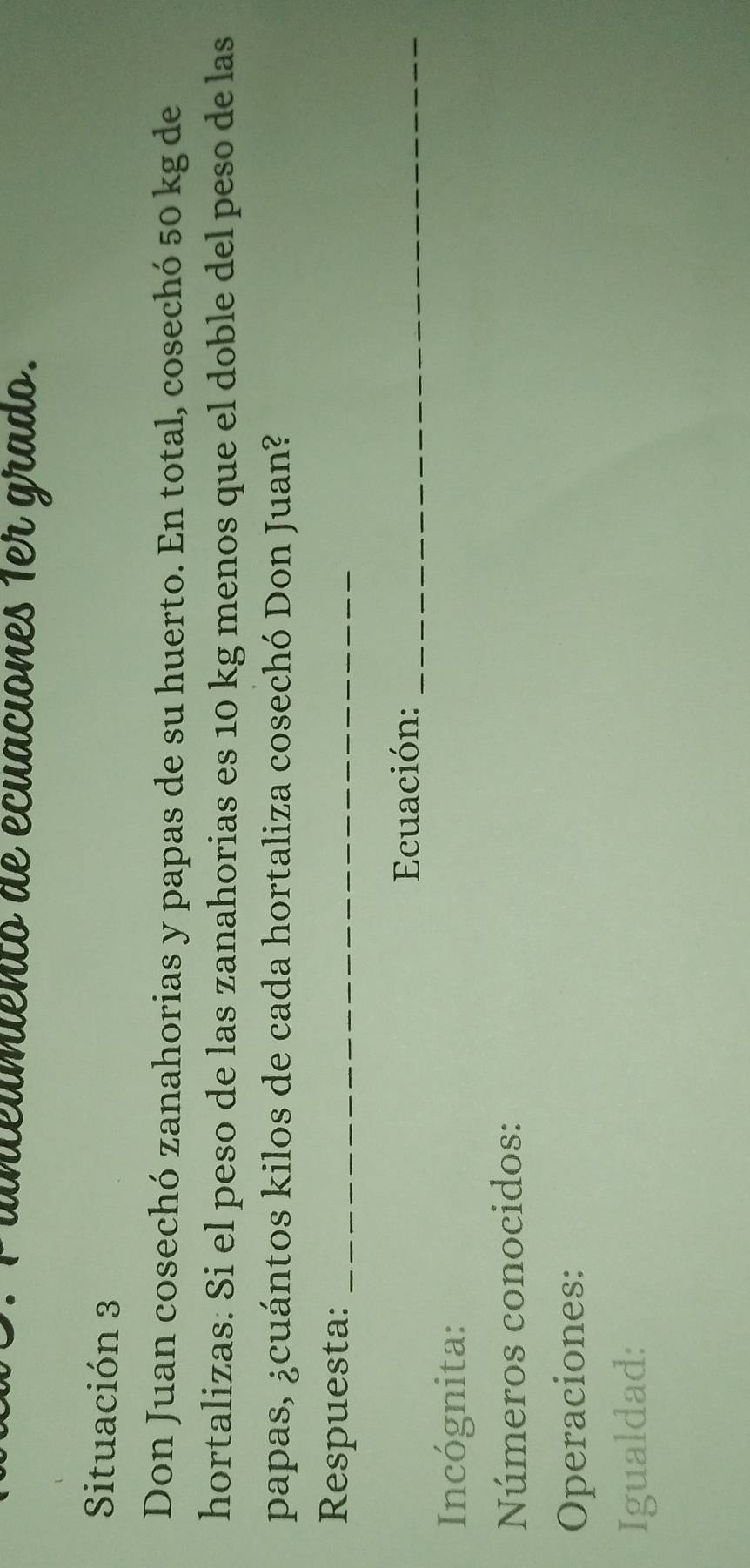 aeumiento de écuaciones 1er grado. 
Situación 3 
Don Juan cosechó zanahorias y papas de su huerto. En total, cosechó 50 kg de 
hortalizas: Si el peso de las zanahorias es 10 kg menos que el doble del peso de las 
papas, ¿cuántos kilos de cada hortaliza cosechó Don Juan? 
Respuesta:_ 
Ecuación:_ 
Incógnita: 
Números conocidos: 
Operaciones: 
Igualdad: