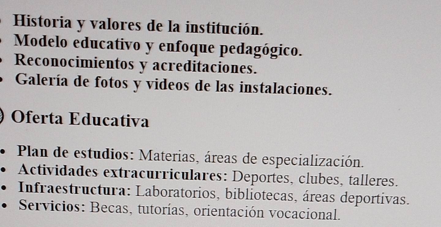 Historia y valores de la institución. 
Modelo educativo y enfoque pedagógico. 
Reconocimientos y acreditaciones. 
Galería de fotos y videos de las instalaciones. 
Oferta Educativa 
Plan de estudios: Materias, áreas de especialización. 
Actividades extracurriculares: Deportes, clubes, talleres. 
Infraestructura: Laboratorios, bibliotecas, áreas deportivas. 
Servicios: Becas, tutorías, orientación vocacional.