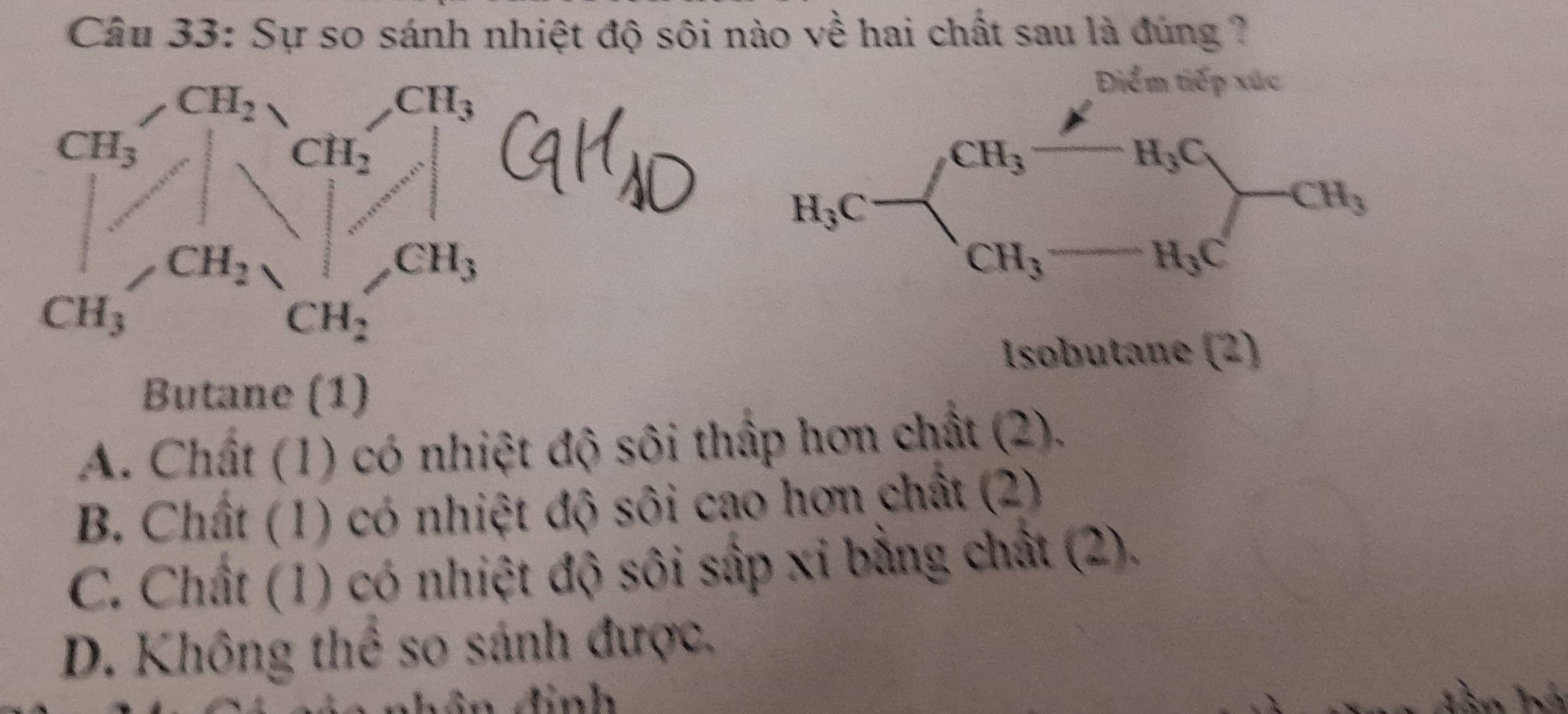 Sự so sánh nhiệt độ sôi nào về hai chất sau là đúng ?
Điểm tiếp xúc
CH_3
H_3C
H_3C
CH_3
CH_3
H_3C
Isobutane (2)
Butane (1)
A. Chất (1) có nhiệt độ sôi thấp hơn chất (2).
B. Chất (1) có nhiệt độ sôi cao hơn chất (2)
C. Chất (1) có nhiệt độ sôi sắp xỉ bằng chất (2).
D. Không thể so sánh được.