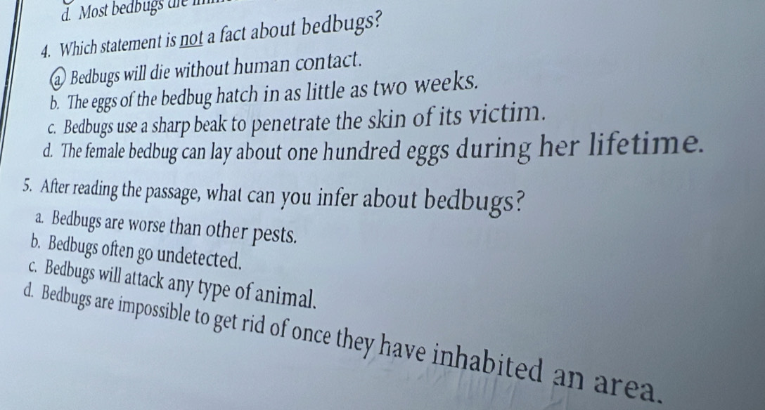 Most bedbugs die i
4. Which statement is not a fact about bedbugs?
a Bedbugs will die without human contact.
b. The eggs of the bedbug hatch in as little as two weeks.
c. Bedbugs use a sharp beak to penetrate the skin of its victim.
d. The female bedbug can lay about one hundred eggs during her lifetime.
5. After reading the passage, what can you infer about bedbugs?
a. Bedbugs are worse than other pests.
b. Bedbugs often go undetected.
c. Bedbugs will attack any type of animal.
d. Bedbugs are impossible to get rid of once they have inhabited an area.