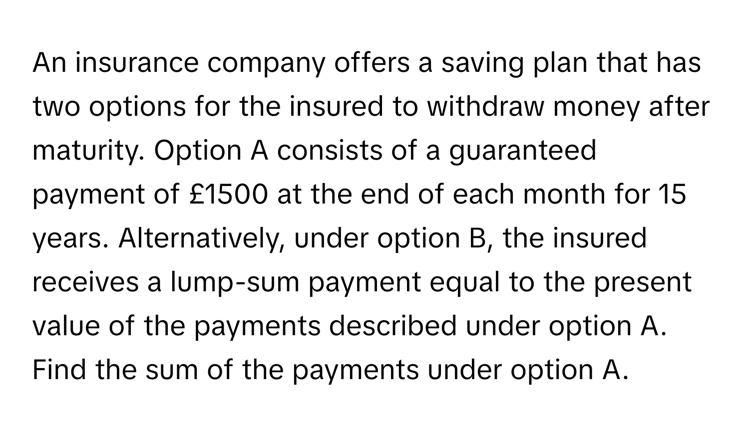 An insurance company offers a saving plan that has two options for the insured to withdraw money after maturity. Option A consists of a guaranteed payment of £1500 at the end of each month for 15 years. Alternatively, under option B, the insured receives a lump-sum payment equal to the present value of the payments described under option A. Find the sum of the payments under option A.