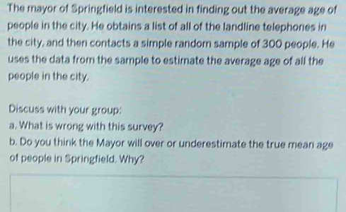 The mayor of Springfield is interested in finding out the average age of 
people in the city. He obtains a list of all of the landline telephones in 
the city, and then contacts a simple random sample of 300 people. He 
uses the data from the sample to estimate the average age of all the 
people in the city. 
Discuss with your group: 
a. What is wrong with this survey? 
b. Do you think the Mayor will over or underestimate the true mean age 
of people in Springfield. Why?