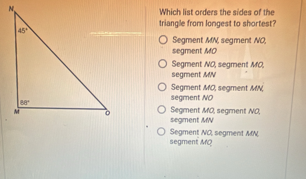 Which list orders the sides of the
triangle from longest to shortest?
Segment MN, segment NO,
segment MO
Segment NO, segment MO,
segment MN
Segment MO, segment MN,
segment NO
Segment MO, segment NO,
segment MN
Segment NO, segment MN,
segment MO