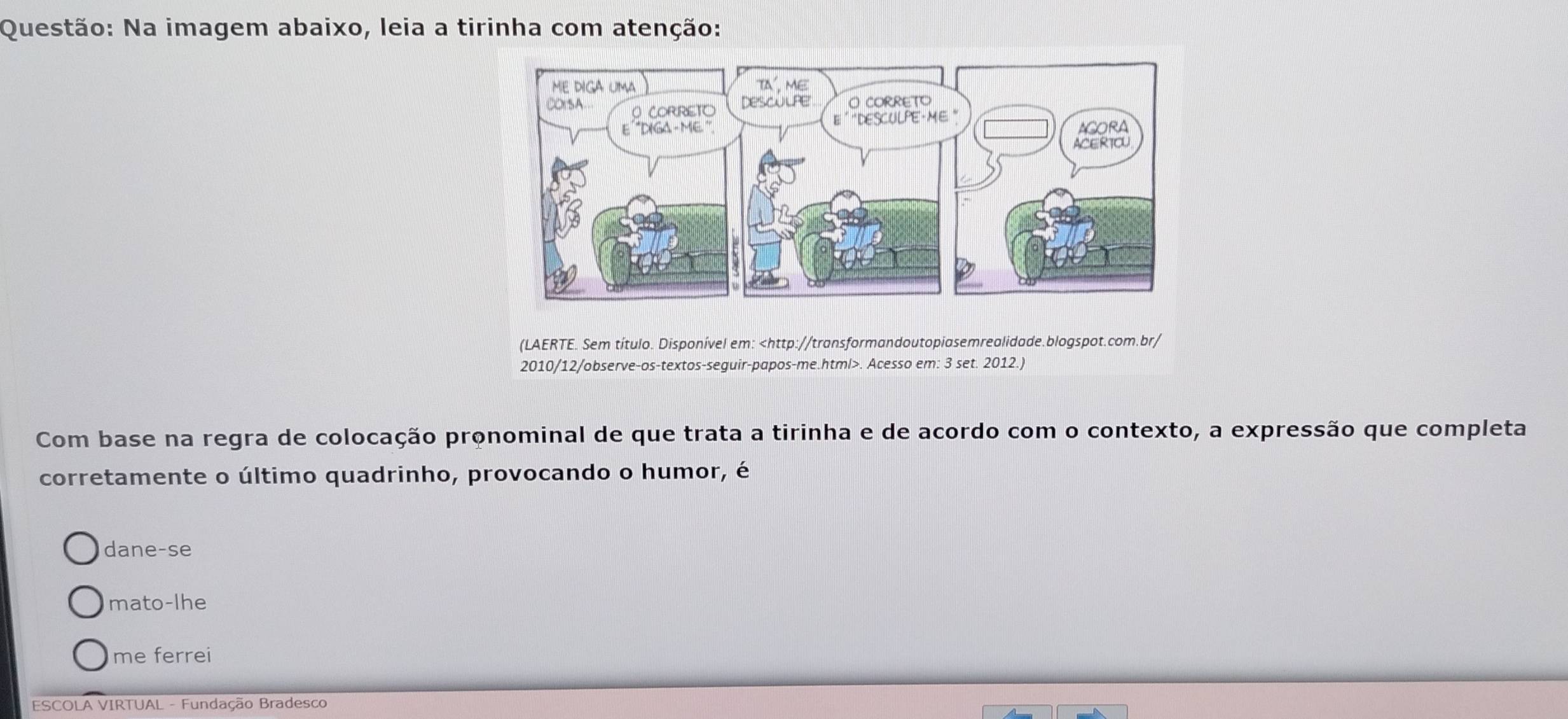 Na imagem abaixo, leia a tirinha com atenção:
(LAERTE. Sem título. Disponível em:. Acesso em: 3 set. 2012.)
Com base na regra de colocação pronominal de que trata a tirinha e de acordo com o contexto, a expressão que completa
corretamente o último quadrinho, provocando o humor, é
dane-se
mato-lhe
me ferrei
ESCOLA VIRTUAL - Fundação Bradesco