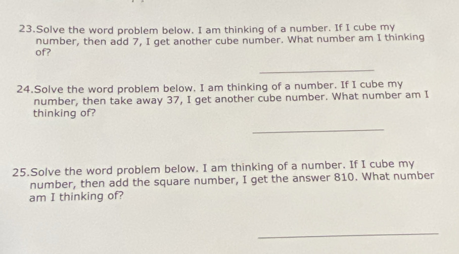 Solve the word problem below. I am thinking of a number. If I cube my 
number, then add 7, I get another cube number. What number am I thinking 
of? 
_ 
24.Solve the word problem below. I am thinking of a number. If I cube my 
number, then take away 37, I get another cube number. What number am I 
thinking of? 
_ 
25.Solve the word problem below. I am thinking of a number. If I cube my 
number, then add the square number, I get the answer 810. What number 
am I thinking of? 
_