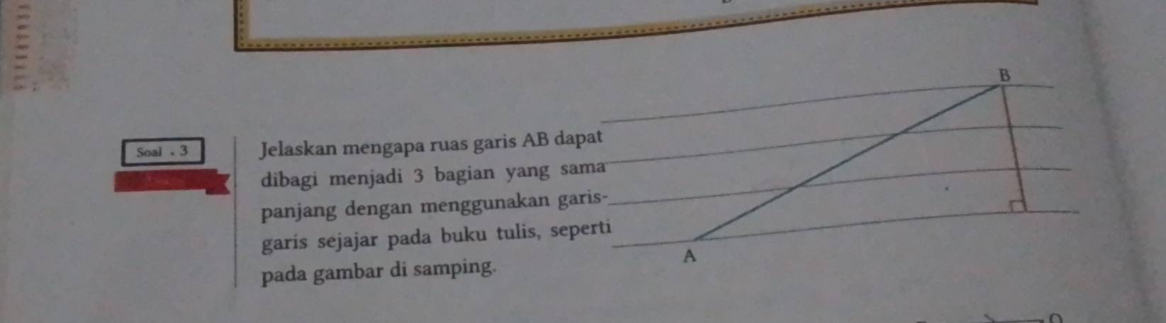 Soal 。3 Jelaskan mengapa ruas garis AB dapat 
dibagi menjadi 3 bagian yang sama 
panjang dengan menggunakan garis- 
garis sejajar pada buku tulis, seperti 
pada gambar di samping. 
A