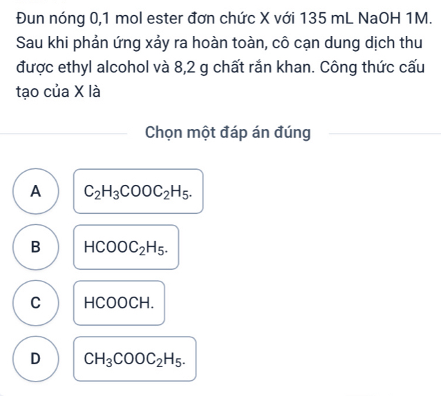 Đun nóng 0,1 mol ester đơn chức X với 135 mL NaOH 1M.
Sau khi phản ứng xảy ra hoàn toàn, cô cạn dung dịch thu
được ethyl alcohol và 8,2 g chất rắn khan. Công thức cấu
tạo của X là
Chọn một đáp án đúng
A C_2H_3COOC_2H_5.
B HCOOC_2H_5.
C HCOOCH.
D CH_3COOC_2H_5.