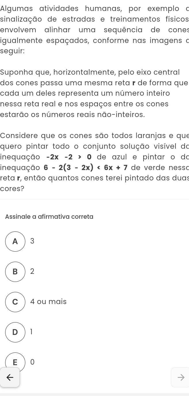 Algumas atividades humanas, por exemplo o
sinalização de estradas e treinamentos físicos
envolvem alinhar uma sequência de cones
igualmente espaçados, conforme nas imagens o
seguir:
Suponha que, horizontalmente, pelo eixo central
dos cones passa uma mesma reta r de forma que
cada um deles representa um número inteiro
nessa reta real e nos espaços entre os cones
estarão os números reais não-inteiros.
Considere que os cones são todos laranjas e que
quero pintar todo o conjunto solução visível do
inequação -2x-2>0 de azul e pintar o do
inequação 6-2(3-2x)<6x+7 de verde nesso
reta r, então quantos cones terei pintado das duas
cores?
Assinale a afirmativa correta
A  3
B ) 2
C  4 ou mais
D  1
E  0