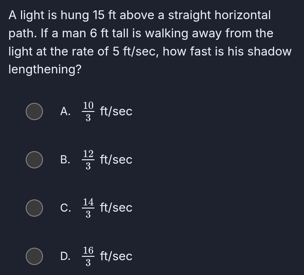 A light is hung 15 ft above a straight horizontal
path. If a man 6 ft tall is walking away from the
light at the rate of 5 ft/sec, how fast is his shadow
lengthening?
A.  10/3  ft /s ec
B.  12/3  ft/ S a frac 1/2,
C.  14/3  ft/s :C
D.  16/3  ft/sec