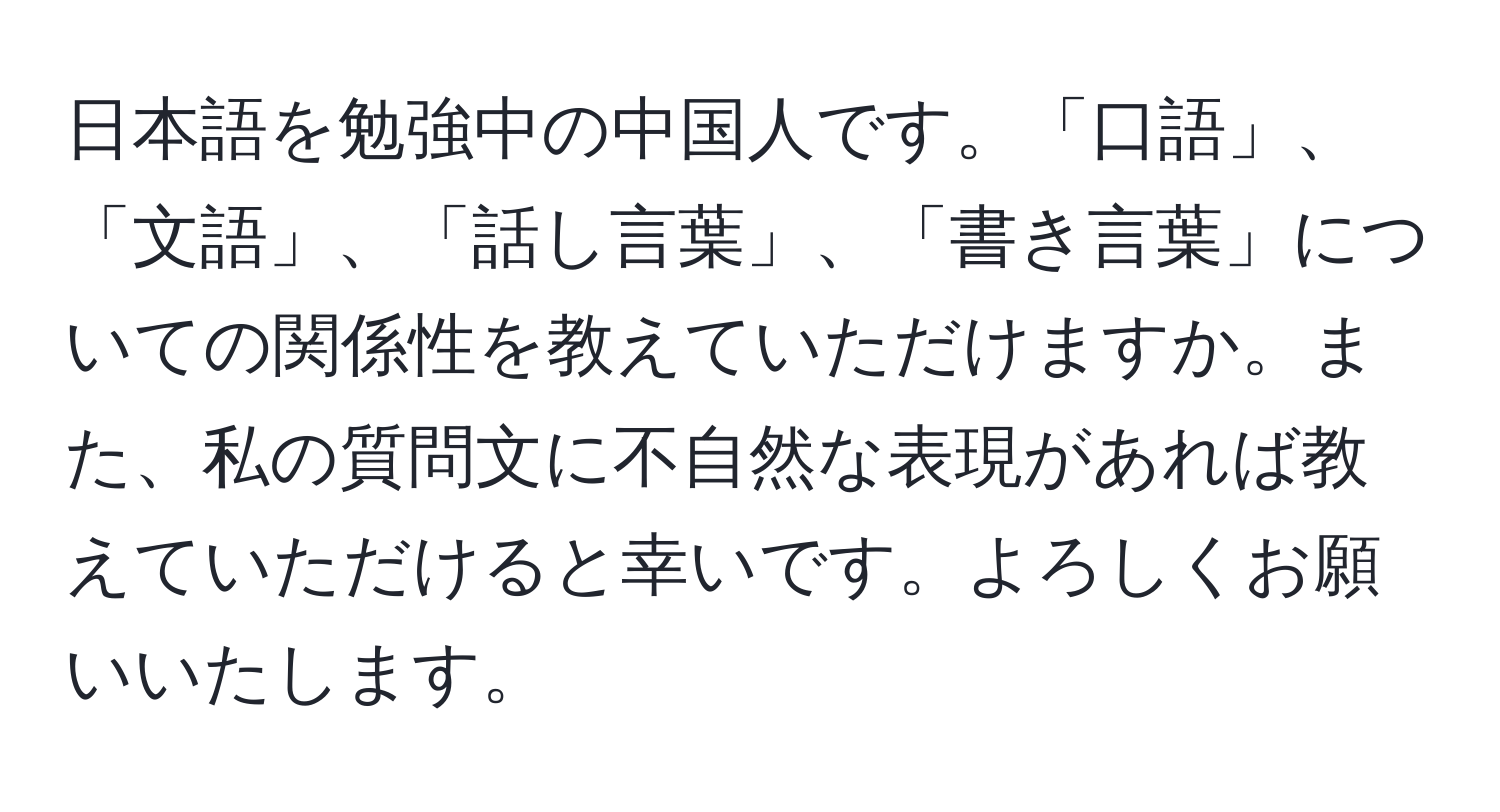 日本語を勉強中の中国人です。「口語」、「文語」、「話し言葉」、「書き言葉」についての関係性を教えていただけますか。また、私の質問文に不自然な表現があれば教えていただけると幸いです。よろしくお願いいたします。