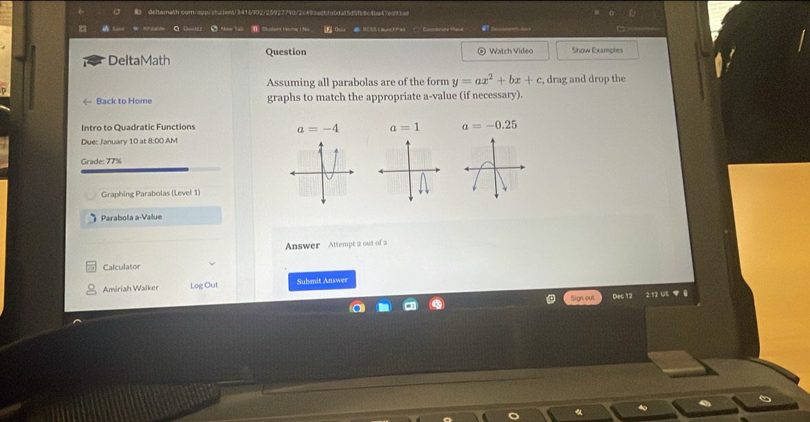 deftamath com/app/student/3416902/25927790/2c493adbfa0daf5d5fb8c4ba47ed93ad 
C ● New Tab I Studens Home 1 No. F Quu RCSS LaunchPad Coorsinste Plene 
Question 
DeltaMath © Watch Video Show Examples 
Assuming all parabolas are of the form y=ax^2+bx+c , drag and drop the 
← Back to Home graphs to match the appropriate a-value (if necessary). 
Intro to Quadratic Functions
a=-4 a=1 a=-0.25
Due: January 10 at 8:00 AM 
Grade: 77% 
Graphing Parabolas (Level 1) 
Parabola a-Value 
Answer Attempt 2 out of 2 
Calculator 
Amiriah Walker Log Out Submit Answer 
Sign out Dec 12 2:12 US ▼