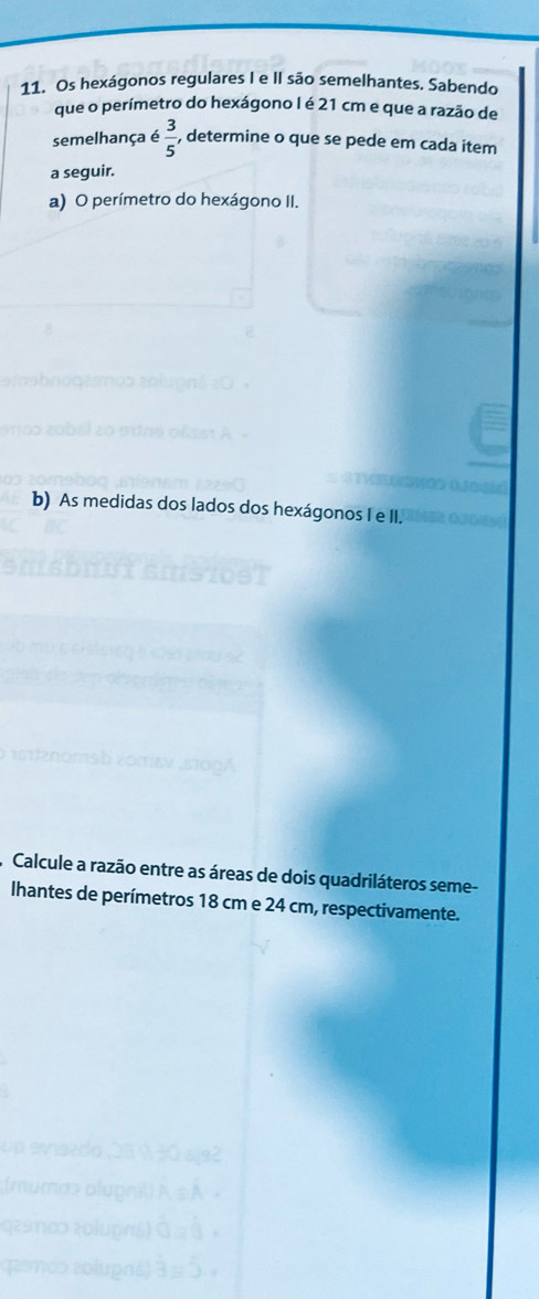 Os hexágonos regulares I e II são semelhantes. Sabendo 
que o perímetro do hexágono I é 21 cm e que a razão de 
semelhança é  3/5  , determine o que se pede em cada item 
a seguir. 
a) O perímetro do hexágono II. 
b) As medidas dos lados dos hexágonos I e II. 
Calcule a razão entre as áreas de dois quadriláteros seme- 
Ihantes de perímetros 18 cm e 24 cm, respectivamente.