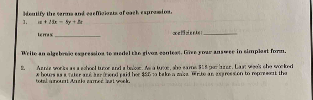 Identify the terms and coefficients of each expression. 
1、 w+15x-9y+2z
terms:_ coefficients:_ 
Write an algebraic expression to model the given context. Give your answer in simplest form. 
2. Annie works as a school tutor and a baker. As a tutor, she earns $18 per hour. Last week she worked
x hours as a tutor and her friend paid her $25 to bake a cake. Write an expression to represent the 
total amount Annie earned last week.