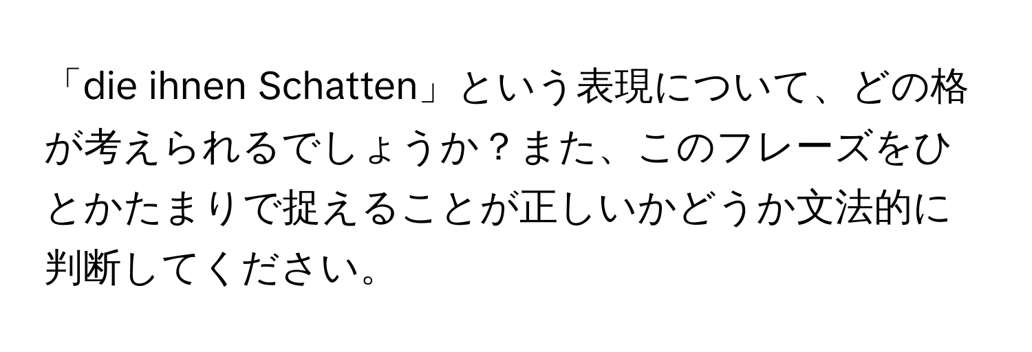 「die ihnen Schatten」という表現について、どの格が考えられるでしょうか？また、このフレーズをひとかたまりで捉えることが正しいかどうか文法的に判断してください。