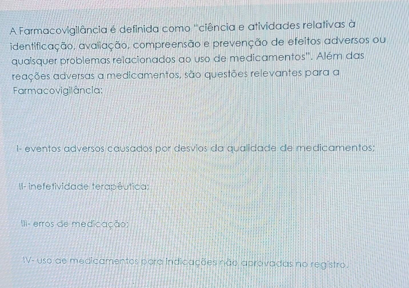 A Farmacovigilância é definida como "ciência e atividades relativas à
identificação, avaliação, compreensão e prevenção de efeitos adversos ou
quaisquer problemas relacionados ao uso de medicamentos''. Além das
reações adversas a medicamentos, são questões relevantes para a
Farmacovigilância:
I- eventos adversos causados por desvios da qualidade de medicamentos;
II- inefetividade terapêutica;
III- erros de medicação;
IV- uso de medicamentos para indicações não aprovadas no registro.