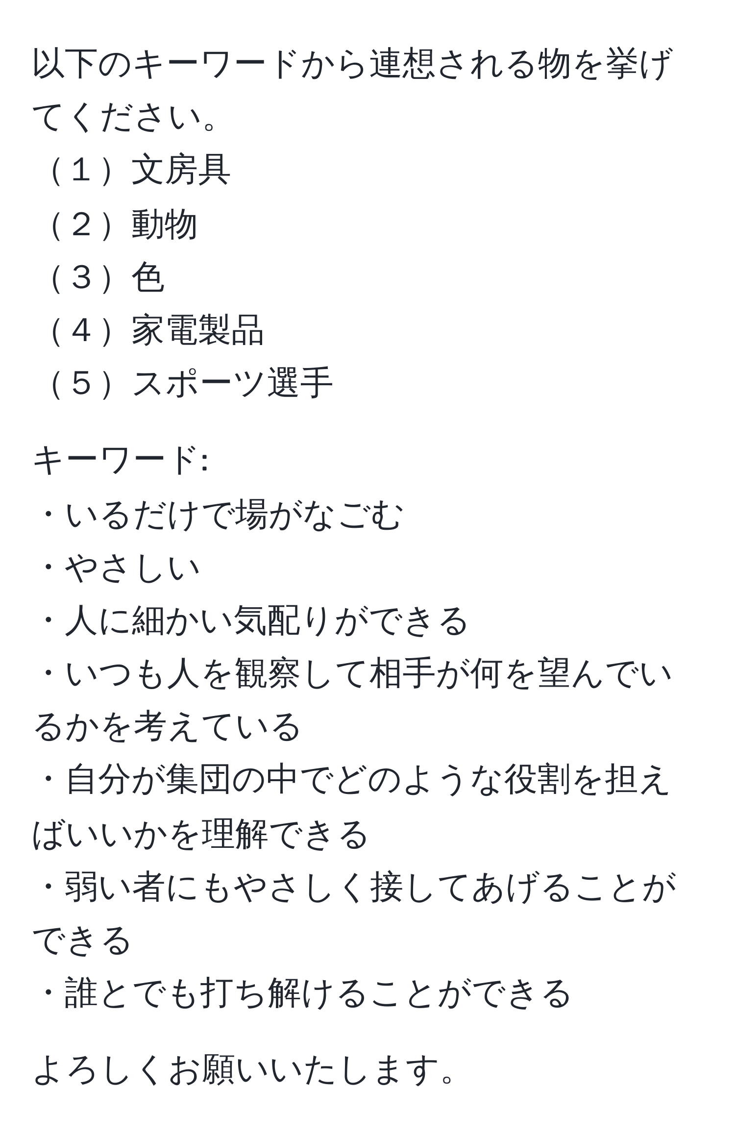 以下のキーワードから連想される物を挙げてください。  
１文房具  
２動物  
３色  
４家電製品  
５スポーツ選手  

キーワード:  
・いるだけで場がなごむ  
・やさしい  
・人に細かい気配りができる  
・いつも人を観察して相手が何を望んでいるかを考えている  
・自分が集団の中でどのような役割を担えばいいかを理解できる  
・弱い者にもやさしく接してあげることができる  
・誰とでも打ち解けることができる  

よろしくお願いいたします。