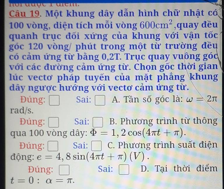 nor dượe r drem.
Câu 19. Một khung dây dẫn hình chữ nhật có
100 vòng, diện tích mỗi vòng 600cm^2 ,quay đều
quanh trục đối xứng của khung với vận tốc
góc 120 vòng / phút trong một từ trường đều
có cảm ứng từ bằng 0,2T. Trục quay vuông góc
với các đường cảm ứng từ. Chọn gốc thời gian
lúc vectơ pháp tuyến của mặt phẳng khung
dây ngược hướng với vectơ cảm ứng từ.
Đúng: _ 
Sai: A. Tần số góc là: omega =2π
rad/s.
Đúng: □ Sai: □ B. Phương trình từ thông
qua 100 vòng dây: Phi =1,2cos (4π t+π ). 
Đúng: □ Sai: □ a C. Phương trình suất điện
động: e=4,8sin (4π t+π )(V). 
Đúng: □ Sai: □ D. Tại thời điểm
t=0 : alpha =π.