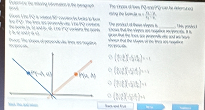 Determine the missing information in the paragrap The siopes of lines PQ and P'Q' can be determined 
frool 
using the formula beginarrayr 12:12:1313=11endarray
Giáver: Line PQ is rotated 90" counterclockwise to form 
fine P'Q'. The lines, are perpendiculas. Line PQ contains The product of these siopes is This produc 
the poires (a, b) and (c, i). Line P'Q' contains the points shows that the sinpes are negative reciprocals. It is 
(− b, a) and (- d c) given that the lines are perpendicular and we have 
Prove: The slopes of perpendicular lines are negative shown that the siopes of the lines are negative 
rọc evọc als rec iprocals.
( (4-b)/1-a end(pmatrix)^2-beginpmatrix -a -(-1^0=-1
( (8-q)/4 -c)^2-frac (2-q)^28-q=2)^2=-1
( a/10 -c)^2=a=1
(frac (8-q)^2-(7.69.frac (7.6)^2=1
Manh Un, and peln Save and Exil