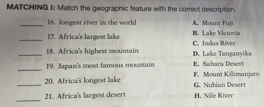 MATCHING I: Match the geographic feature with the correct description.
_16. longest river in the world A. Mount Fuji
_17. Africa's largest lake
B. Lake Victoria
C. Indus River
_18. Africa’s highest mountain D. Lake Tanganyika
_
19. Japan's most famous mountain E. Sahara Desert
F. Mount Kilimanjaro
_
20. Africa’s longest lake
G. Nubian Desert
_
21. Africa's largest desert H. Nile River