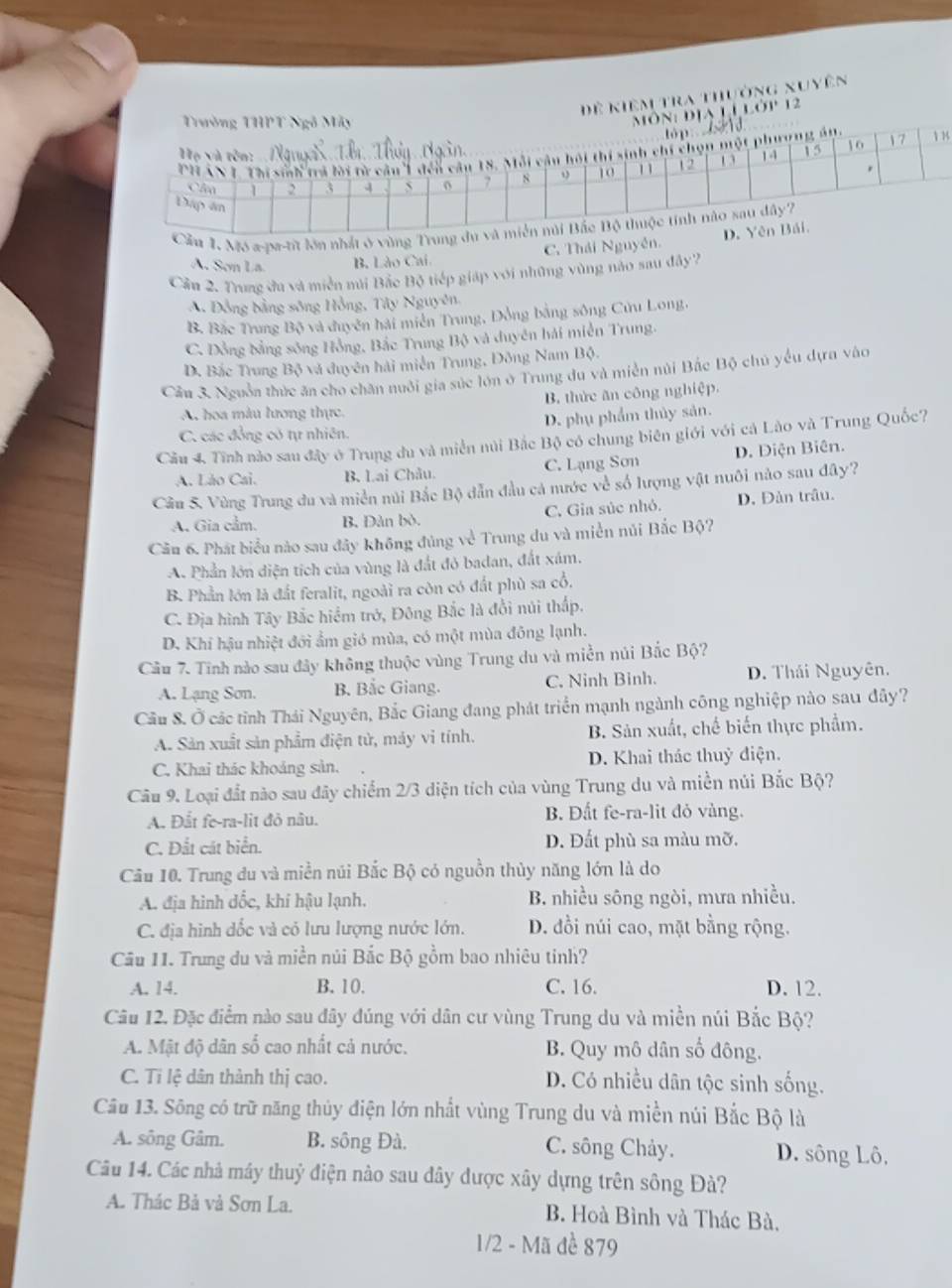 Đ ề kiệm tra thưởng xuyên
ịa Li lớp 12
8
1. Mô a-pa-tit lớn nhất ở vùng
C. Thái Nguyễn.
A. Sơn La. B. Lào Cai
Cầu 2. Trung đu và miền núi Bắc Bộ tiếp giáp với những vùng nào sau đây?
A. Đồng bằng sông Hồng, Tây Nguyên,
B. Bắc Trung Bộ và duyên hải miền Trung, Dồng bằng sông Cửu Long,
C. Đồng đằng sông Hồng, Bắc Trung Bộ và duyên hải miền Trung.
D. Bắc Trung Bộ và đuyên hải miền Trung, Đông Nam Bộ.
Cầu 3. Nguồn thức ăn cho chăn nuôi gia súc lớn ở Trung du và miền núi Bắc Bộ chú yểu dựa vào
B. thức ăn công nghiệp.
A. hoa màu lương thực
D. phụ phẩm thủy sản.
C. các đồng có tự nhiên.
Cầu 4. Tĩnh nào sau đây ở Trung đu và miền núi Bắc Bộ có chung biên giới với cá Lào và Trung Quốc?
A. Lão Cai. B. Lai Châu. C. Lạng Sơn D. Diện Biên.
Câu 5. Vùng Trung du và miền nùi Bắc Bộ dẫn đầu cả nước về số lượng vật nuôi nào sau đây?
A. Gia cầm. B, Dàn bò. C. Gia súc nhỏ. D. Đản trâu.
Cầu 6. Phát biểu nào sau đây không đúng về Trung du và miền núi Bắc Bộ?
A. Phần lớn diện tích của vùng là đất đỏ badan, đắt xám.
B. Phần lớn là đất feralit, ngoài ra còn có đất phù sa cổ,
C. Địa hình Tây Bắc hiểm trở, Đông Bắc là đổi núi thấp.
D. Khi hậu nhiệt đới ẩm gió mùa, có một mùa đông lạnh.
Câu 7. Tinh nào sau đây không thuộc vùng Trung du và miền núi Bắc Bộ?
A. Lạng Sơn. B. Bắc Giang. C. Ninh Binh. D. Thái Nguyên.
Cầu 8. Ở các tỉnh Thái Nguyên, Bắc Giang đang phát triển mạnh ngành công nghiệp nào sau đây?
A. Sản xuất sản phẩm điện tử, máy vi tính. B. Sản xuất, chế biến thực phẩm.
C, Khai thác khoảng sản. D. Khai thác thuỷ điện.
Câu 9. Loại đất nào sau đãy chiếm 2/3 diện tích của vùng Trung du và miền núi Bắc Bộ?
A. Đắt fe-ra-lit đỏ nâu. B. Đất fe-ra-lit đỏ vàng.
C. Đất cát biển. D. Đất phù sa màu mỡ.
Câu 10. Trung du và miền núi Bắc Bộ có nguồn thủy năng lớn là do
A. địa hình dốc, khí hậu lạnh. B. nhiều sông ngòi, mưa nhiều.
C. địa hình dốc và có lưu lượng nước lớn. D. đồi núi cao, mặt bằng rộng.
Câu 11. Trung du và miền núi Bắc Bộ gồm bao nhiêu tinh?
A. 14. B. 10. C. 16. D. 12.
Câu 12. Đặc điểm nào sau đây đúng với dân cư vùng Trung du và miền núi Bắc Bộ?
A. Mật độ dân số cao nhất cả nước. B. Quy mô dân số đông.
C. Tỉ lệ dân thành thị cao. D. Có nhiều dân tộc sinh sống.
Câu 13. Sông có trữ năng thủy điện lớn nhất vùng Trung du và miền núi Bắc Bộ là
A. sông Gâm. B. sông Đà. C. sông Chảy. D. sông Lô,
Câu 14. Các nhà máy thuỷ điện nào sau đây được xây dựng trên sông Đà?
A. Thác Bả và Sơn La. B. Hoà Bình và Thác Bà.
1/2 - Mã đề 879