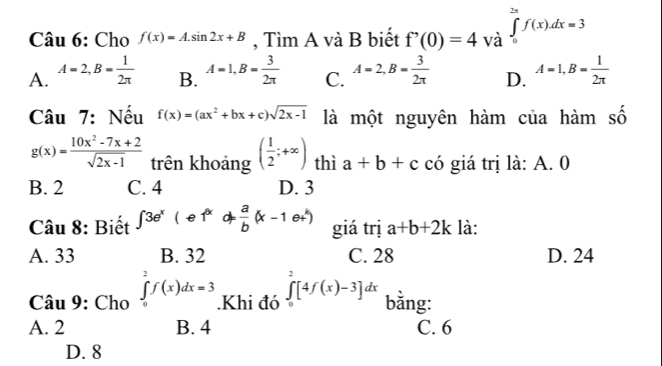 Cho f(x)=A.sin 2x+B , Tìm A và B biết f'(0)=4 và ∈tlimits _0^((2π)f(x). dx=3
A. A=2, B=frac 1)2π  B. A=1, B= 3/2π   C. A=2, B= 3/2π   D. A=1, B= 1/2π  
Câu 7: Nếu f(x)=(ax^2+bx+c)sqrt(2x-1) là một nguyên hàm của hàm số
g(x)= (10x^2-7x+2)/sqrt(2x-1)  trên khoảng ( 1/2 ;+∈fty ) thì a+b+c có giá trị là: A. 0
B. 2 C. 4 D. 3
Câu 8: Biết ∈t 3e^x(e1^x d= a/b (x-1e+) giá trị a+b+2k là:
A. 33 B. 32 C. 28 D. 24
Câu 9: Cho ∈tlimits _0^(2f(x)dx=3.Khi đó ∈tlimits ^2)[4f(x)-3]dx bằng:
A. 2 B. 4 C. 6
D. 8