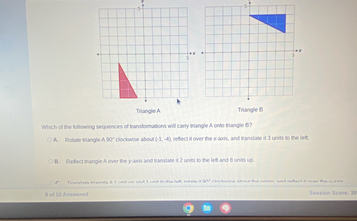 Which of the following sequences of transformations will carry triangle A onto triangle B?
A. Rotate triangle A90° clockwise about (-1,-4) , reflect it over the x-axis, and translate it 3 units to the left.
B. Reflect triangle A over the y-axis and translate it 2 units to the left and 8 units up.
C Tranelsta trisnnle δ 1 unit un and 1 unit to the left rntste it 90° clochuica shout the nrinin and raflact it nuar the uavie
8 of 10 Answered Session Score: 38