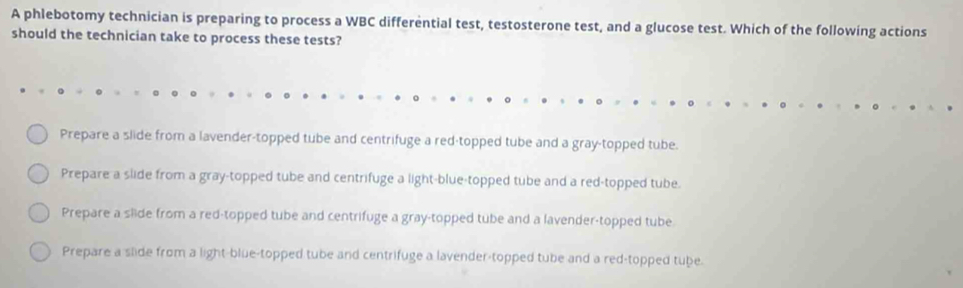 A phlebotomy technician is preparing to process a WBC differential test, testosterone test, and a glucose test. Which of the following actions
should the technician take to process these tests?
Prepare a slide from a lavender-topped tube and centrifuge a red-topped tube and a gray-topped tube.
Prepare a slide from a gray-topped tube and centrifuge a light-blue-topped tube and a red-topped tube.
Prepare a slide from a red-topped tube and centrifuge a gray-topped tube and a lavender-topped tube
Prepare a slide from a light-blue-topped tube and centrifuge a lavender-topped tube and a red-topped tube.