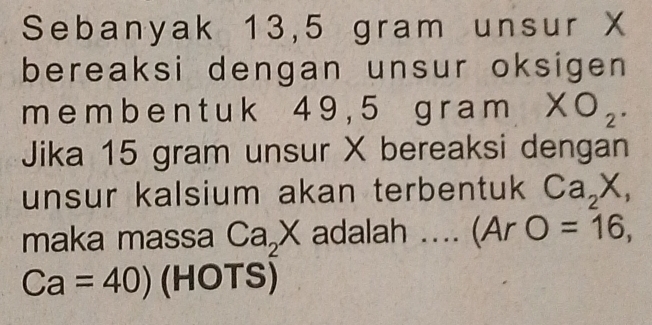 Sebanyak 13,5 gram unsur X
bereaksi dengan unsur oksigen
m e m b e n t uk 4 9 , 5 g r am* O_2. 
Jika 15 gram unsur X bereaksi dengan 
unsur kalsium akan terbentuk Ca_2X, 
maka massa Ca_2X adalah ... (Ar O=16,
Ca=40) (HOTS)