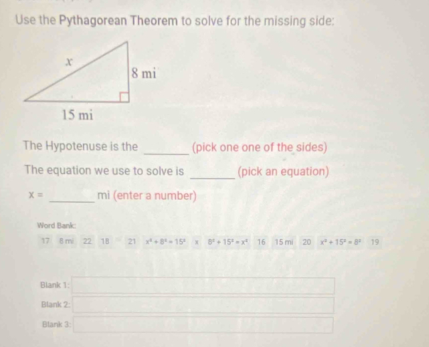 Use the Pythagorean Theorem to solve for the missing side: 
_ 
The Hypotenuse is the (pick one one of the sides) 
The equation we use to solve is _(pick an equation)
x= _ mi (enter a number) 
Word Bank:
17 8 mi 22 18 21 x^2+8^2=15^2 x 8^2+15^2=x^2 16 15 mi 20 x^2+15^2=8^2 19
Blank 1:□ 
Blank 2:□ 
Blank 3:□