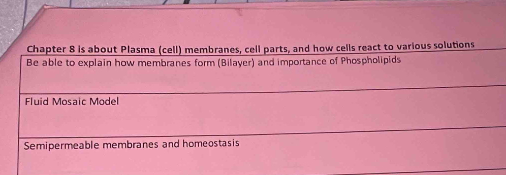 Chapter 8 is about Plasma (cell) membranes, cell parts, and how cells react to various solutions 
Be able to explain how membranes form (Bilayer) and importance of Phospholipids 
Fluid Mosaic Model 
Semipermeable membranes and homeostasis